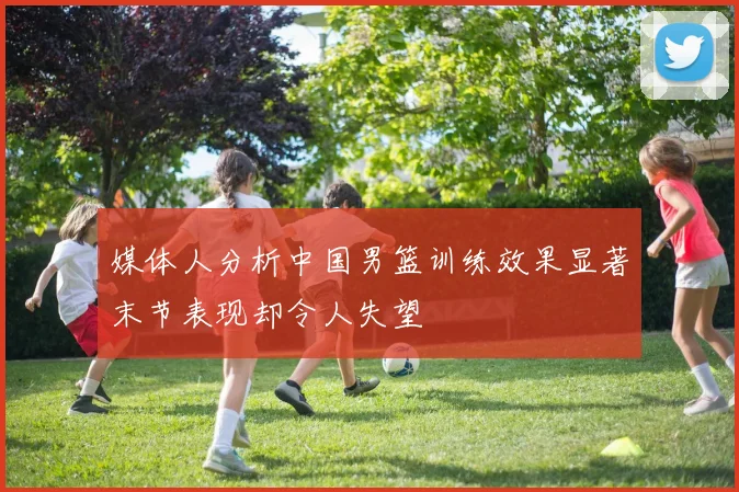 媒体人分析中国男篮训练效果显著末节表现却令人失望