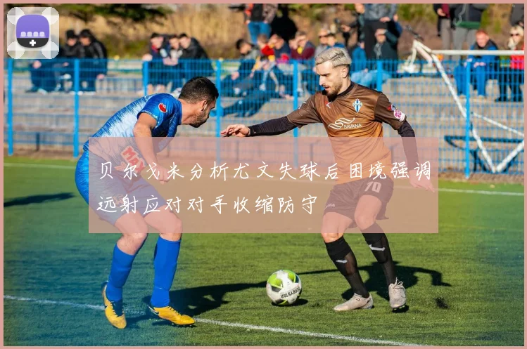 贝尔戈米分析尤文失球后困境强调远射应对对手收缩防守