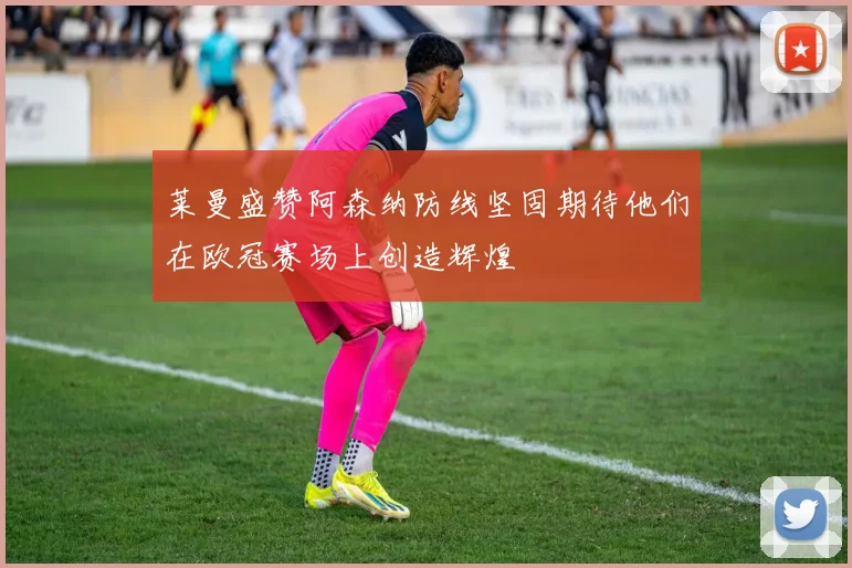 莱曼盛赞阿森纳防线坚固期待他们在欧冠赛场上创造辉煌
