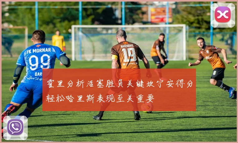 霍里分析活塞胜负关键坎宁安得分轻松哈里斯表现至关重要