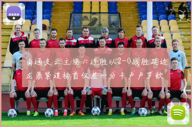 南通支云主场六连胜以2-0战胜延边龙鼎紧追榜首仅差一分卡卢卢罗歆破门助力