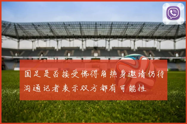国足是否接受佛得角热身邀请仍待沟通记者表示双方都有可能性