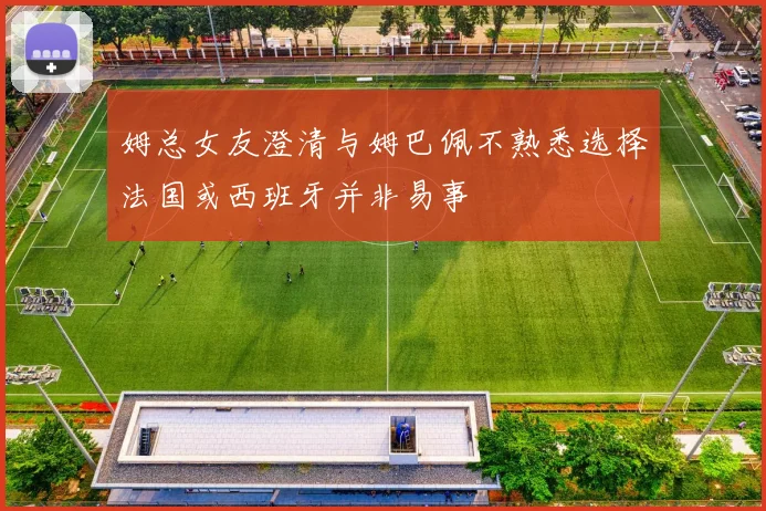 姆总女友澄清与姆巴佩不熟悉选择法国或西班牙并非易事