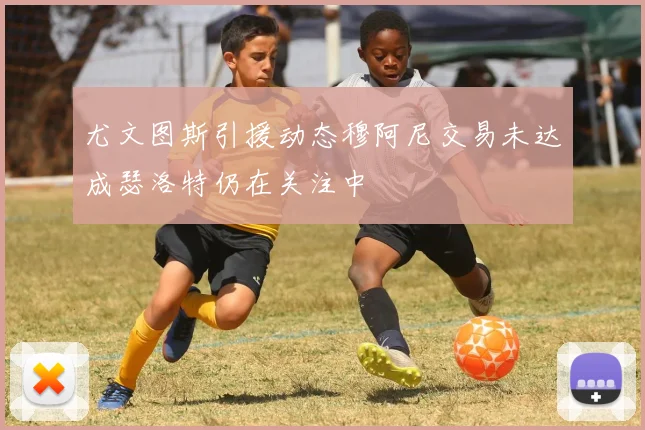尤文图斯引援动态穆阿尼交易未达成瑟洛特仍在关注中