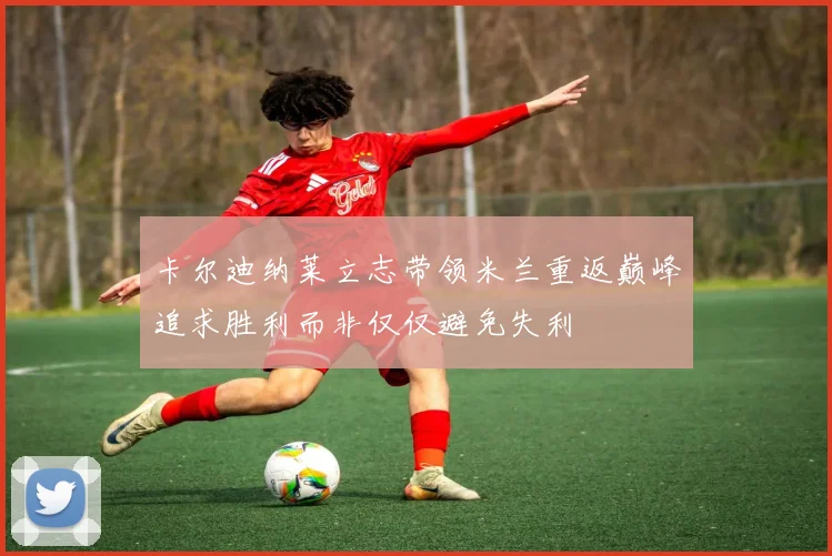 卡尔迪纳莱立志带领米兰重返巅峰追求胜利而非仅仅避免失利