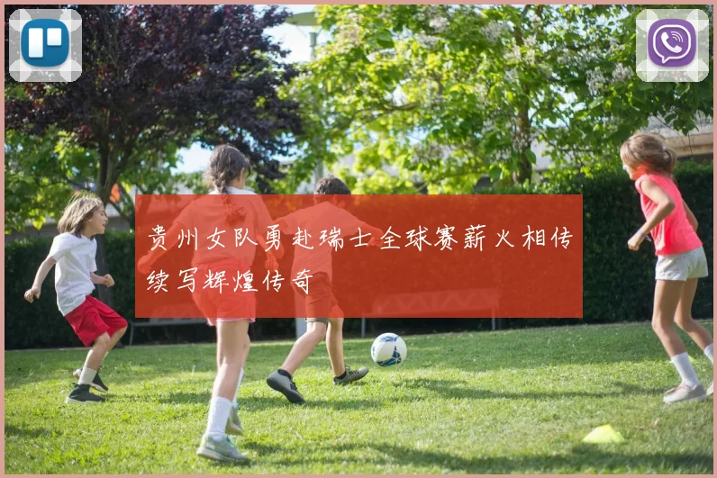 贵州女队勇赴瑞士全球赛薪火相传续写辉煌传奇