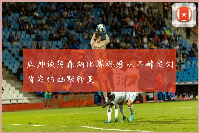 瓜帅谈阿森纳比赛观感从不确定到肯定的幽默转变