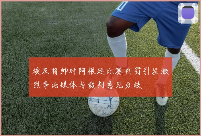 埃及将帅对阿根廷比赛判罚引发激烈争论媒体与裁判意见分歧
