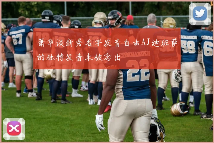 萧华谈新秀名字发音自由AJ迪班萨的独特发音未被念出