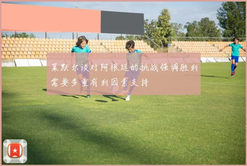 莱默尔谈对阿根廷的挑战强调胜利需要多重有利因素支持