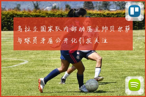 乌拉圭国家队内部动荡主帅贝尔萨与球员矛盾公开化引发关注