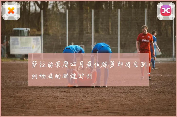萨拉赫荣膺四月最佳球员即将告别利物浦的辉煌时刻