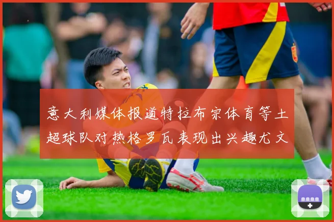意大利媒体报道特拉布宗体育等土超球队对热格罗瓦表现出兴趣尤文图斯愿意出售这名球员