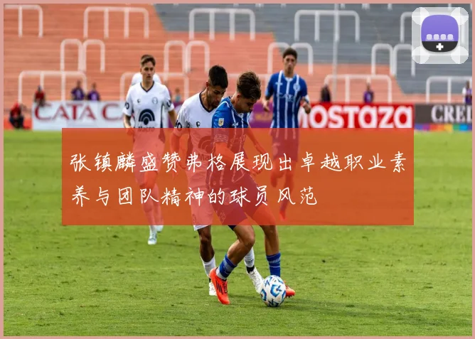 张镇麟盛赞弗格展现出卓越职业素养与团队精神的球员风范
