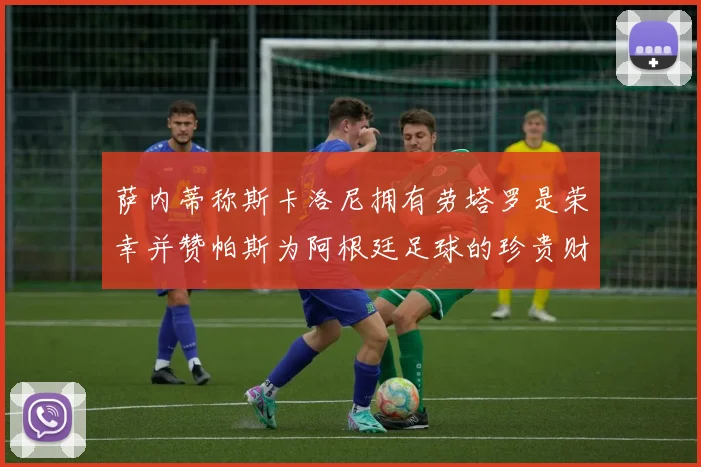 萨内蒂称斯卡洛尼拥有劳塔罗是荣幸并赞帕斯为阿根廷足球的珍贵财富