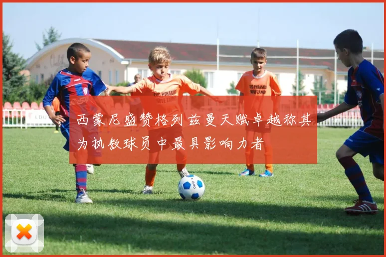 西蒙尼盛赞格列兹曼天赋卓越称其为执教球员中最具影响力者