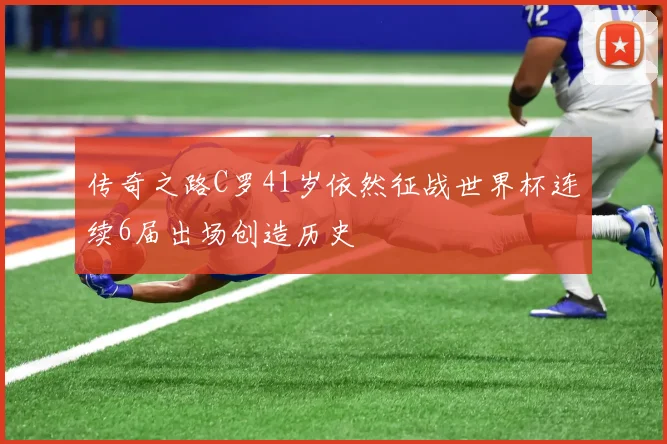 传奇之路C罗41岁依然征战世界杯连续6届出场创造历史