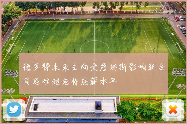 德罗赞未来去向受詹姆斯影响新合同恐难超老将底薪水平