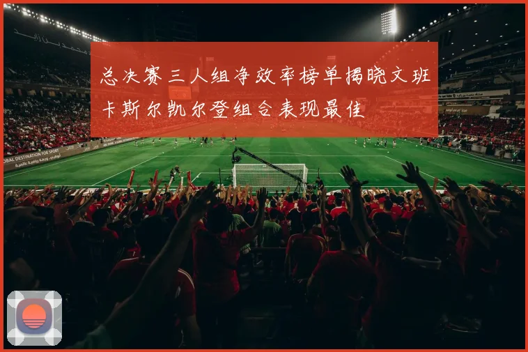 总决赛三人组净效率榜单揭晓文班卡斯尔凯尔登组合表现最佳
