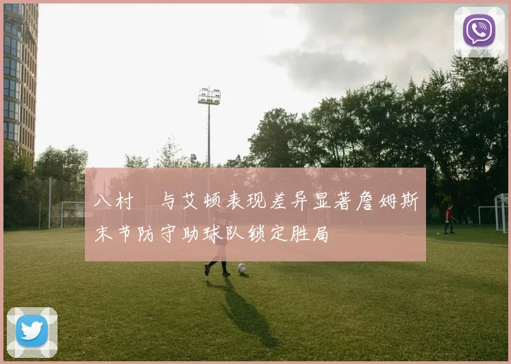 八村塁与艾顿表现差异显著詹姆斯末节防守助球队锁定胜局