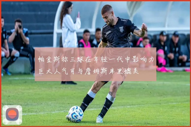帕金斯称三球在年轻一代中影响力巨大人气可与詹姆斯库里媲美