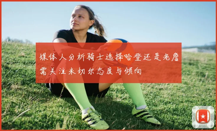 媒体人分析骑士选择哈登还是老詹需关注米切尔态度与倾向