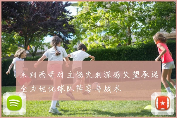 米利西奇对主场失利深感失望承诺全力优化球队阵容与战术