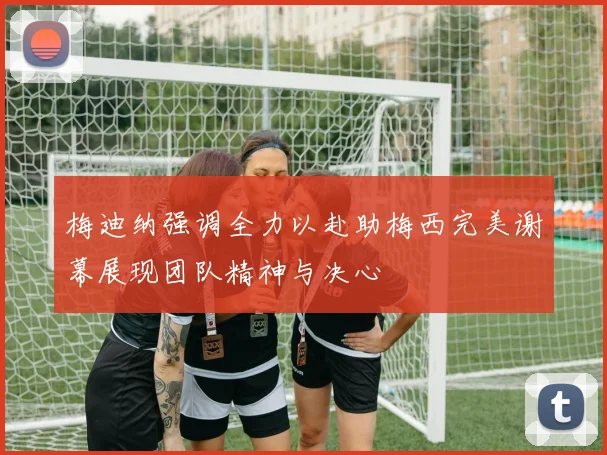 梅迪纳强调全力以赴助梅西完美谢幕展现团队精神与决心