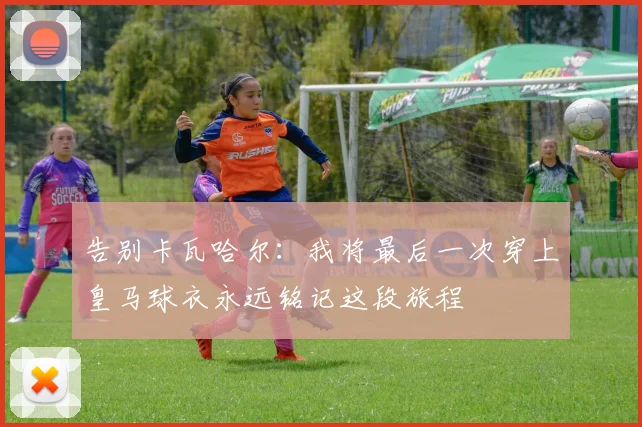 告别卡瓦哈尔：我将最后一次穿上皇马球衣永远铭记这段旅程