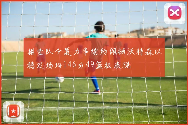 掘金队今夏力争续约佩顿沃特森以稳定场均146分49篮板表现