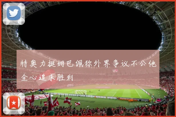 特奥力挺姆巴佩称外界争议不公他全心追求胜利