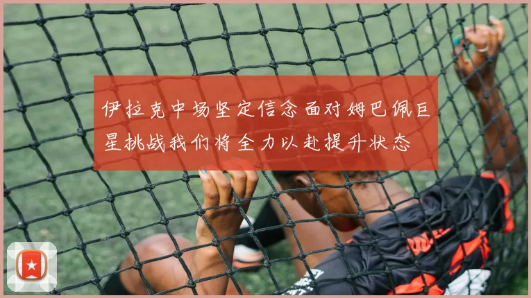伊拉克中场坚定信念面对姆巴佩巨星挑战我们将全力以赴提升状态