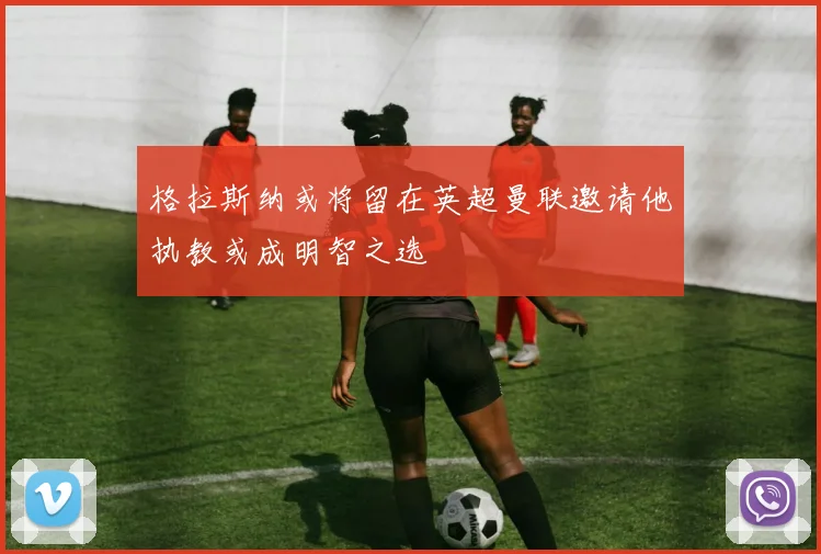 格拉斯纳或将留在英超曼联邀请他执教或成明智之选