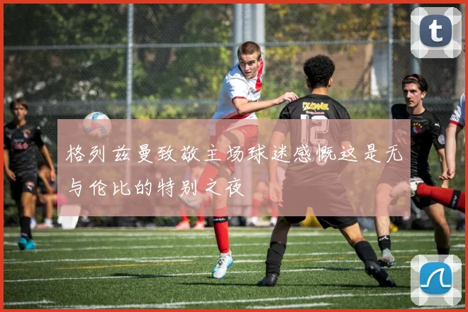 格列兹曼致敬主场球迷感慨这是无与伦比的特别之夜