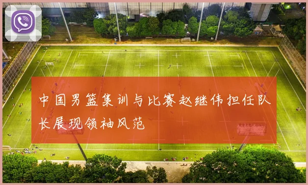 中国男篮集训与比赛赵继伟担任队长展现领袖风范