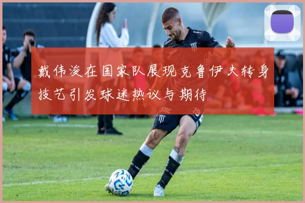 戴伟浚在国家队展现克鲁伊夫转身技艺引发球迷热议与期待