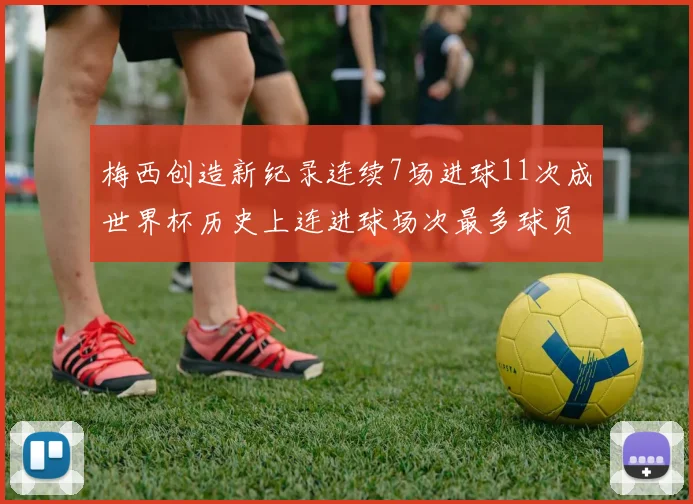 梅西创造新纪录连续7场进球11次成世界杯历史上连进球场次最多球员