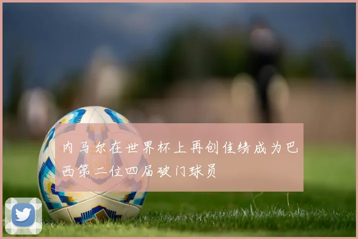内马尔在世界杯上再创佳绩成为巴西第二位四届破门球员