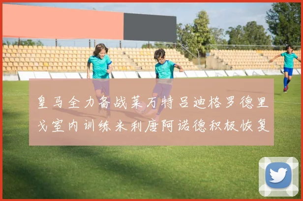 皇马全力备战莱万特吕迪格罗德里戈室内训练米利唐阿诺德积极恢复状态