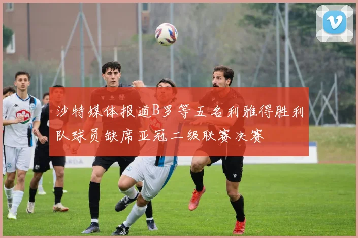 沙特媒体报道B罗等五名利雅得胜利队球员缺席亚冠二级联赛决赛