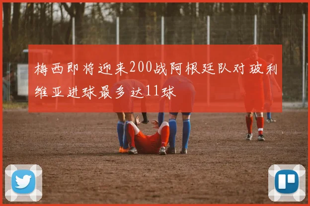 梅西即将迎来200战阿根廷队对玻利维亚进球最多达11球