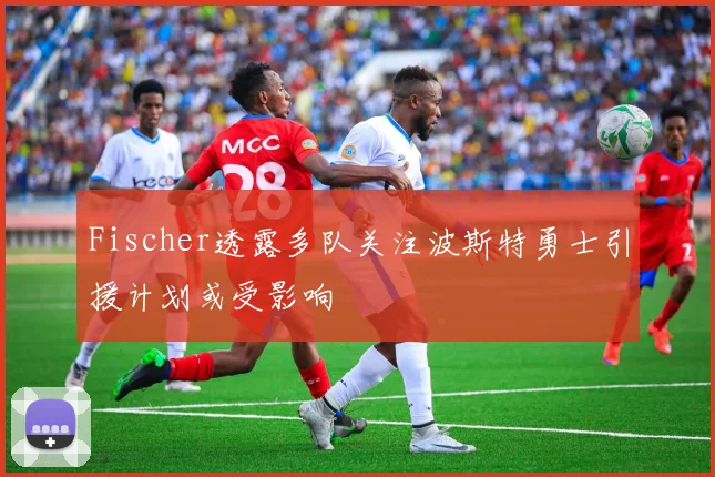 Fischer透露多队关注波斯特勇士引援计划或受影响