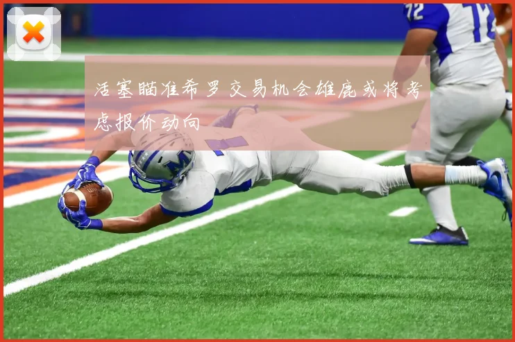 活塞瞄准希罗交易机会雄鹿或将考虑报价动向