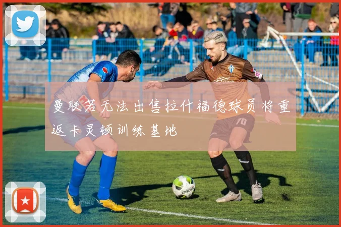 曼联若无法出售拉什福德球员将重返卡灵顿训练基地